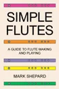 Simple Flutes. A Guide to Flute Making and Playing, or How to Make and Play Simple Homemade Musical Instruments from Bamboo, Wood, Clay, Metal, PVC Plastic, or Anything Else - Mark Shepard