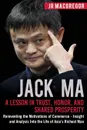 Jack Ma. A Lesson in Trust, Honor, and Shared Prosperity: Reinventing the Motivations of Commerce - Insight and Analysis into the Life of Asia.s Richest Man - JR MacGregor