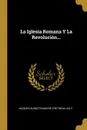 La Iglesia Romana Y La Revolucion... - Jacques-Augustin-Marie Crétineau-Joly