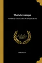 The Microscope. Its History, Construction, And Applications - Jabez Hogg
