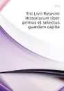 Titi Livii Patavini Historiarum liber primus et selectus guaedam capita - Titi Livi