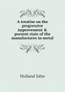 A treatise on the progressive improvement . present state of the manufactures in metal - Holland John
