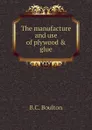 The manufacture and use of plywood . glue - B.C. Boulton