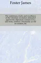 The usefulness, truth, and excellency of the Christian revelation defended against the objections contain.d in a late book, intitled, Christianity as old as creation, .c - Foster James