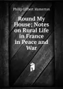 Round My House; Notes on Rural Life in France in Peace and War - Hamerton Philip Gilbert