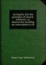 An inquiry into the principles of church-authority: or, Reasons for recalling my subscription to th - Robert Isaac Wilberforce