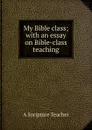 My Bible class; with an essay on Bible-class teaching - A Soripture Teacher