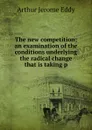 The new competition; an examination of the conditions underlying the radical change that is taking p - Arthur Jerome Eddy