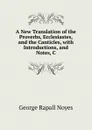 A New Translation of the Proverbs, Ecclesiastes, and the Canticles, with Introductions, and Notes, C - George Rapall Noyes