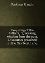 Enquiring of the fathers, or, Seeking wisdom from the past. Discourses preached in the New North chu - Francis Parkman
