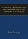 A new and vastly improved edition of the Industrial resources of Wisconsin - John Gregory