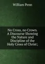 No Cross, no Crown. A Discourse Showing the Nature and Discipline of the Holy Cross of Christ; - William Penn