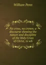 No cross, no crown; a discourse shewing the nature and discipline of the Holy Cross of Christ, to wh - William Penn