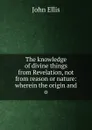 The knowledge of divine things from Revelation, not from reason or nature: wherein the origin and o - John Ellis