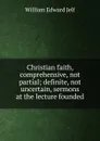 Christian faith, comprehensive, not partial; definite, not uncertain, sermons at the lecture founded - William Edward Jelf