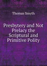 Presbytery and Not Prelacy the Scriptural and Primitive Polity. - Thomas Smyth