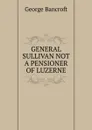 GENERAL SULLIVAN NOT A PENSIONER OF LUZERNE - George Bancroft