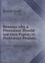 Reasons why a Protestant Should not turn Papist; or, Protestant Prejudic - Robert Boyle