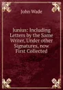Junius: Including Letters by the Same Writer, Under other Signatures, now First Collected - John Wade