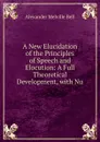 A New Elucidation of the Principles of Speech and Elocution: A Full Theoretical Development, with Nu - Alexander Melville Bell