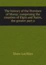 The history of the Province of Moray: comprising the counties of Elgin and Nairn, the greater part o - Shaw Lachlan