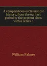 A compendious ecclesiastical history, from the earliest period to the present time: with a series o - William Palmer