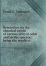 Researches on the chemical origin of various lines in solar and stellar spectra; being the results o - Frank E. Baxandall