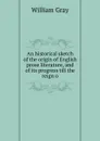 An historical sketch of the origin of English prose literature, and of its progress till the reign o - William Gray