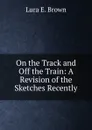 On the Track and Off the Train: A Revision of the Sketches Recently - Lura E. Brown