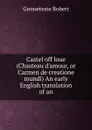 Castel off loue (Chasteau d.amour, or Carmen de creatione mundi) An early English translation of an - Grosseteste Robert