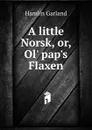 A little Norsk, or, Ol. pap.s Flaxen - Hamlin Garland
