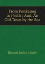 From Ponkapog to Pesth ; And, An Old Town by the Sea - Aldrich Thomas Bailey