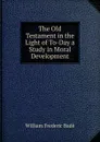 The Old Testament in the Light of To-Day a Study in Moral Development - William Frederic Badè