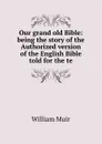Our grand old Bible: being the story of the Authorized version of the English Bible told for the te - Muir William