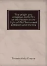 The origin and religious contents of the Psalter in the light of Old Testament criticism and the his - T. K. Cheyne