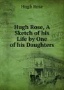 Hugh Rose, A Sketch of his Life by One of his Daughters - Hugh Rose