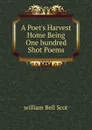 A Poet.s Harvest Home Being One hundred Shot Poems - william Bell Scot