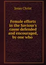 Female efforts in the Saviour.s cause defended and encouraged, by one who . - Christ Jesus