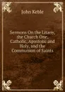 Sermons On the Litany, the Church One, Catholic, Apostolic and Holy, and the Communion of Saints - John Keble