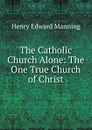 The Catholic Church Alone: The One True Church of Christ - Henry Edward Manning