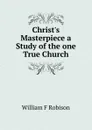 Christ.s Masterpiece a Study of the one True Church - William F Robison