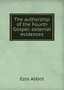 The authorship of the Fourth Gospel: external evidences - Ezra Abbot