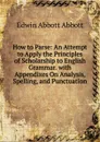 How to Parse: An Attempt to Apply the Principles of Scholarship to English Grammar. with Appendixes On Analysis, Spelling, and Punctuation - Edwin Abbott