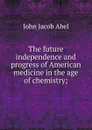 The future independence and progress of American medicine in the age of chemistry; - John Jacob Abel