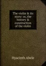 The violin . its story: or, the history . construction of the violin - Hyacinth Abele