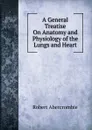 A General Treatise On Anatomy and Physiology of the Lungs and Heart - Robert Abercrombie