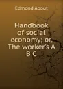 Handbook of social economy; or, The worker.s A B C - Edmond About