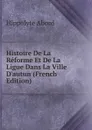 Histoire De La Reforme Et De La Ligue Dans La Ville D.autun (French Edition) - Hippolyte Abord