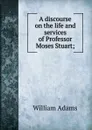 A discourse on the life and services of Professor Moses Stuart; - William Adams