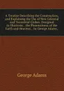 A Treatise Describing the Construction, and Explaining the Use of New Celestial and Terrestrial Globes: Designed to Illustrate, . the Phoenomena of the Earth and Heavens, . by George Adams, . - George Adams